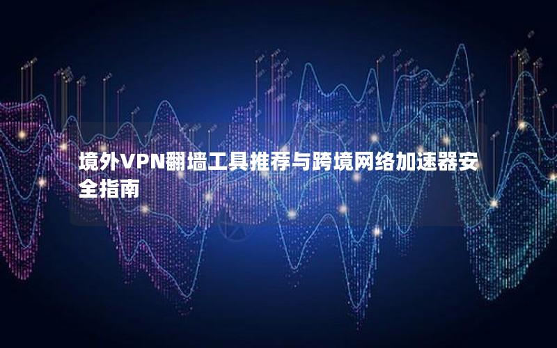 境外VPN翻墙工具推荐与跨境网络加速器安全指南