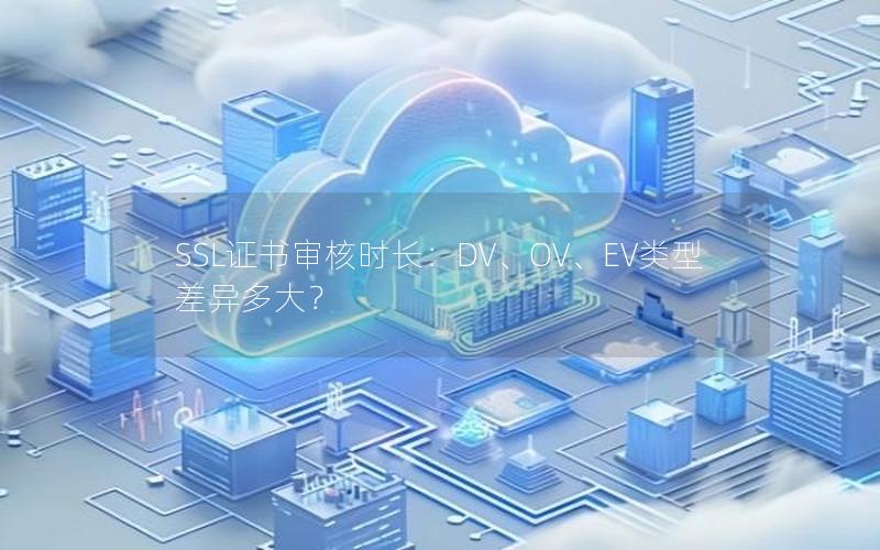 SSL证书审核时长：DV、OV、EV类型差异多大？