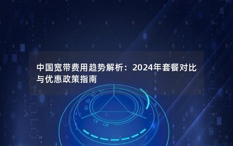 中国宽带费用趋势解析：2024年套餐对比与优惠政策指南