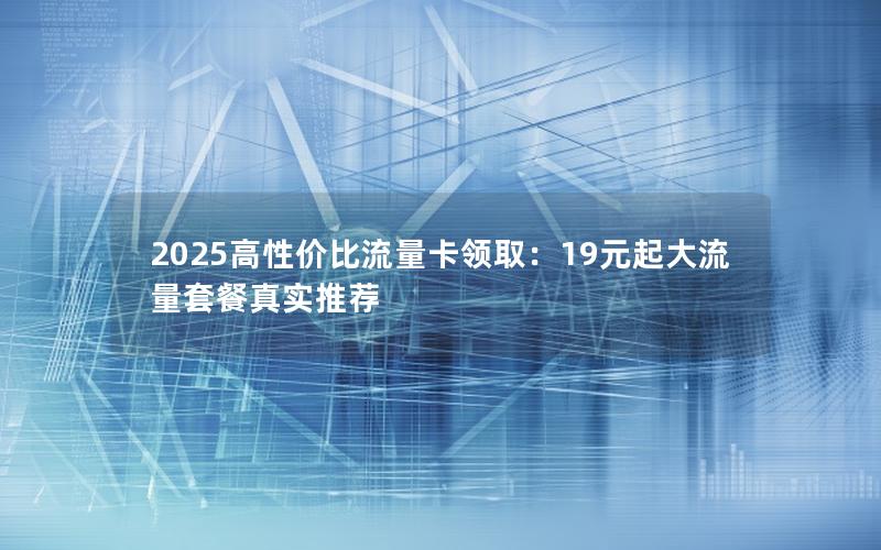 2025高性价比流量卡领取：19元起大流量套餐真实推荐