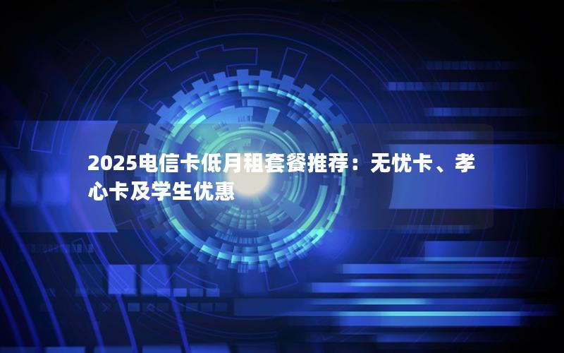 2025电信卡低月租套餐推荐：无忧卡、孝心卡及学生优惠