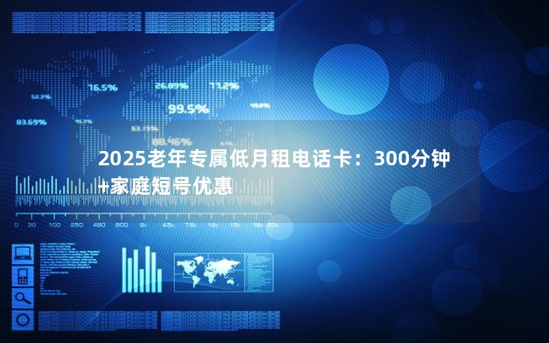 2025老年专属低月租电话卡：300分钟+家庭短号优惠