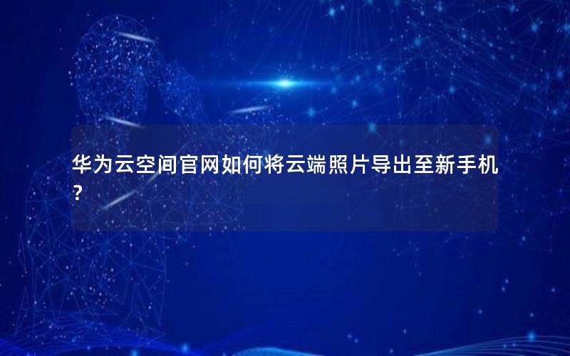 华为云空间官网如何将云端照片导出至新手机？