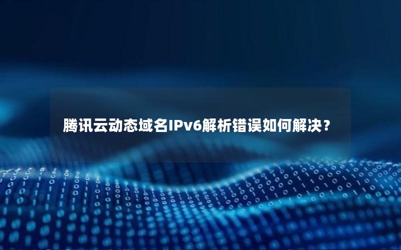 腾讯云动态域名IPv6解析错误如何解决？