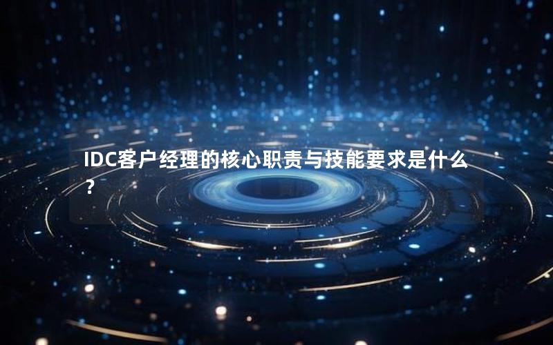 IDC客户经理的核心职责与技能要求是什么？