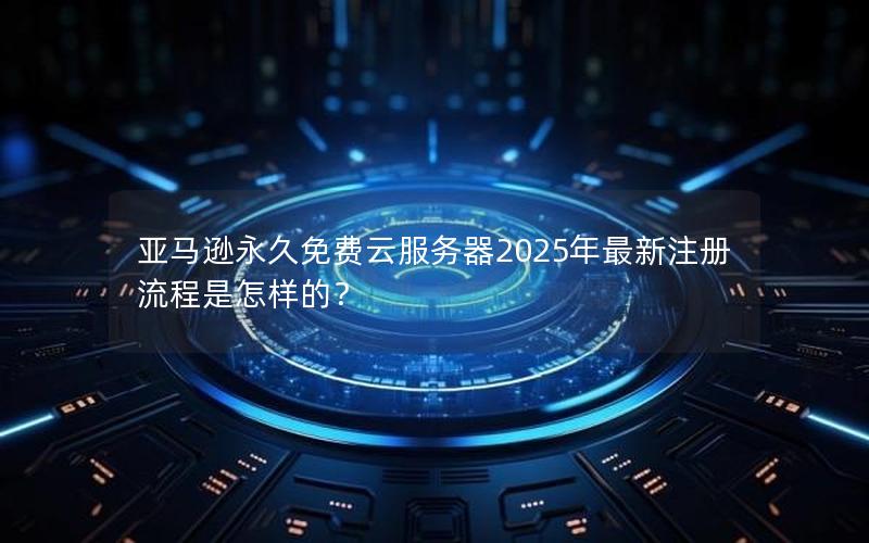 亚马逊永久免费云服务器2025年最新注册流程是怎样的？