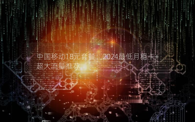 中国移动18元套餐：2024最低月租卡+超大流量推荐