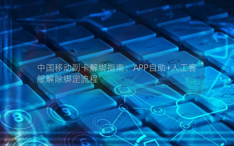 中国移动副卡解绑指南：APP自助+人工客服解除绑定流程