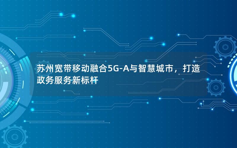 苏州宽带移动融合5G-A与智慧城市，打造政务服务新标杆