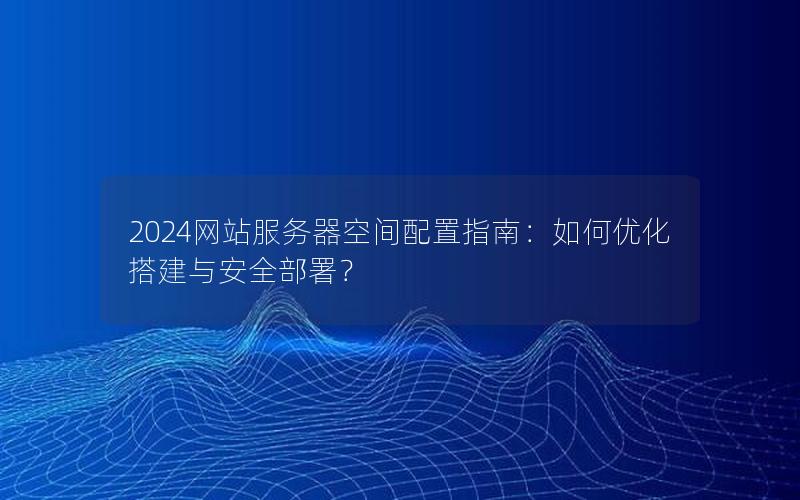 2024网站服务器空间配置指南：如何优化搭建与安全部署？