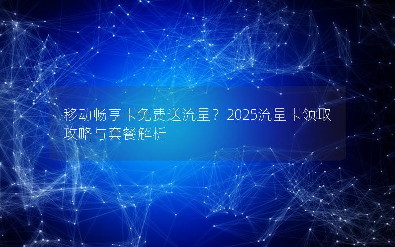 移动畅享卡免费送流量？2025流量卡领取攻略与套餐解析