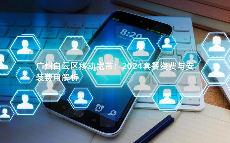 广州白云区移动宽带：2024套餐资费与安装费用解析