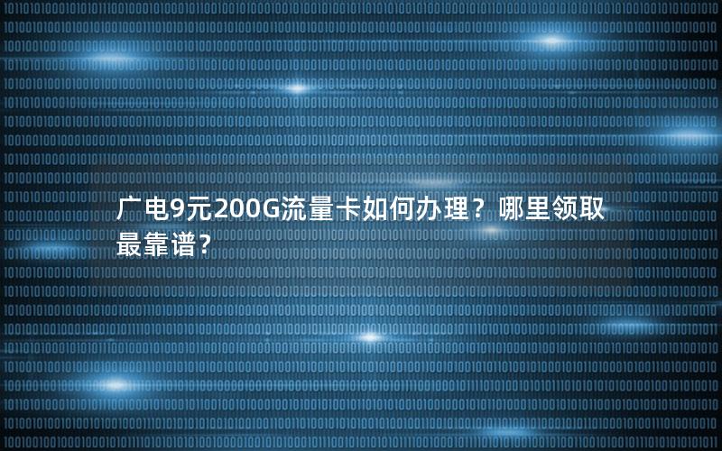 广电9元200G流量卡如何办理？哪里领取最靠谱？