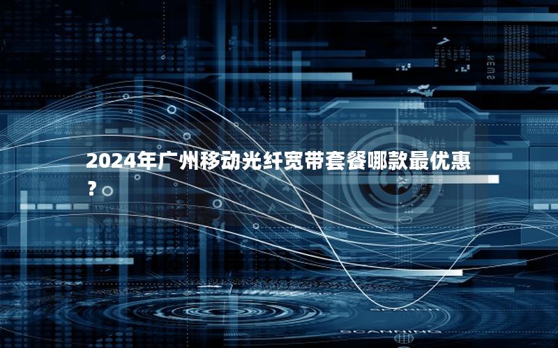 2024年广州移动光纤宽带套餐哪款最优惠？