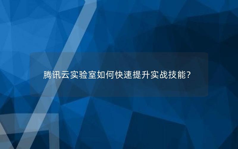 腾讯云实验室如何快速提升实战技能？