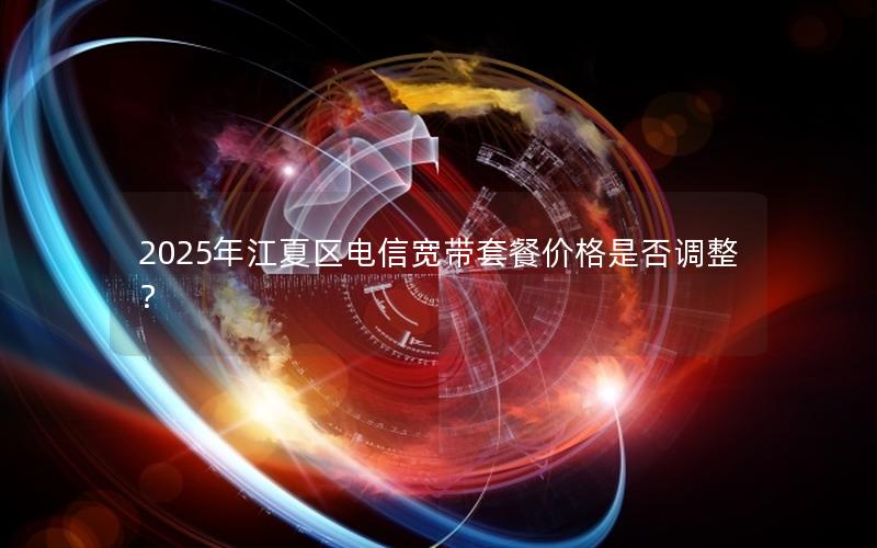 2025年江夏区电信宽带套餐价格是否调整？