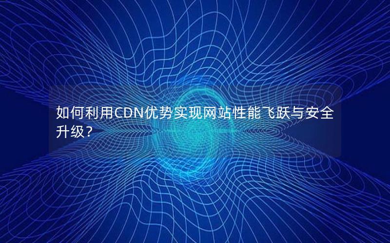 如何利用CDN优势实现网站性能飞跃与安全升级？