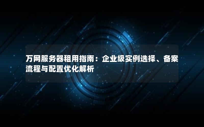 万网服务器租用指南：企业级实例选择、备案流程与配置优化解析