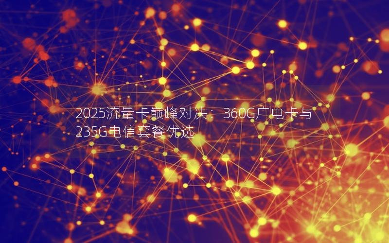 2025流量卡巅峰对决：360G广电卡与235G电信套餐优选