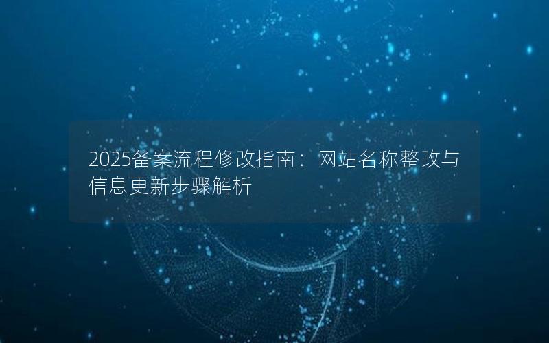 2025备案流程修改指南：网站名称整改与信息更新步骤解析