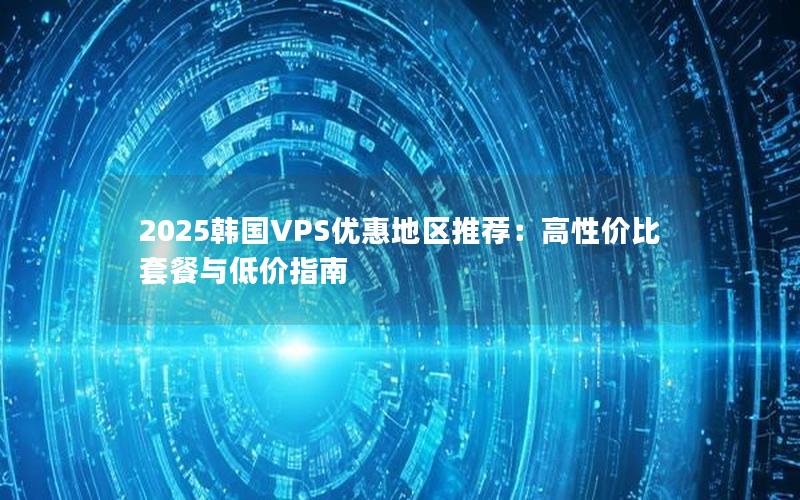 2025韩国VPS优惠地区推荐：高性价比套餐与低价指南