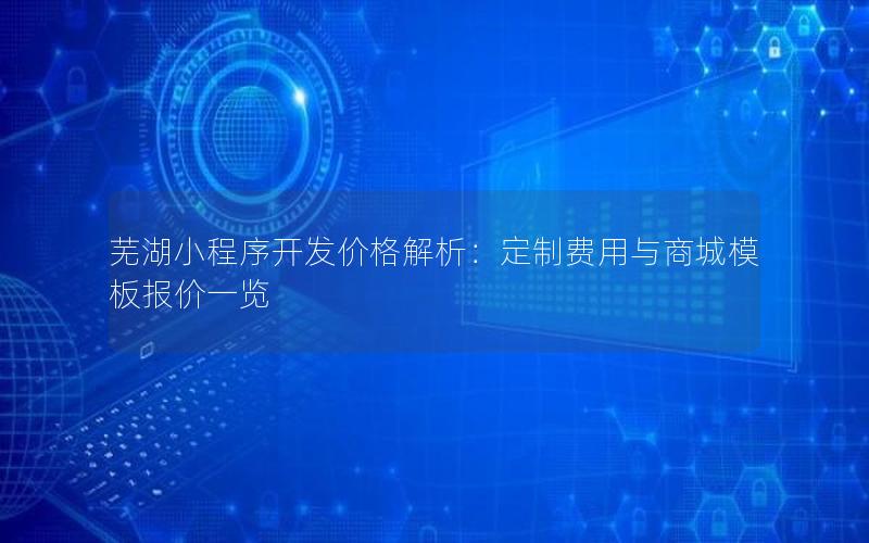 芜湖小程序开发价格解析：定制费用与商城模板报价一览