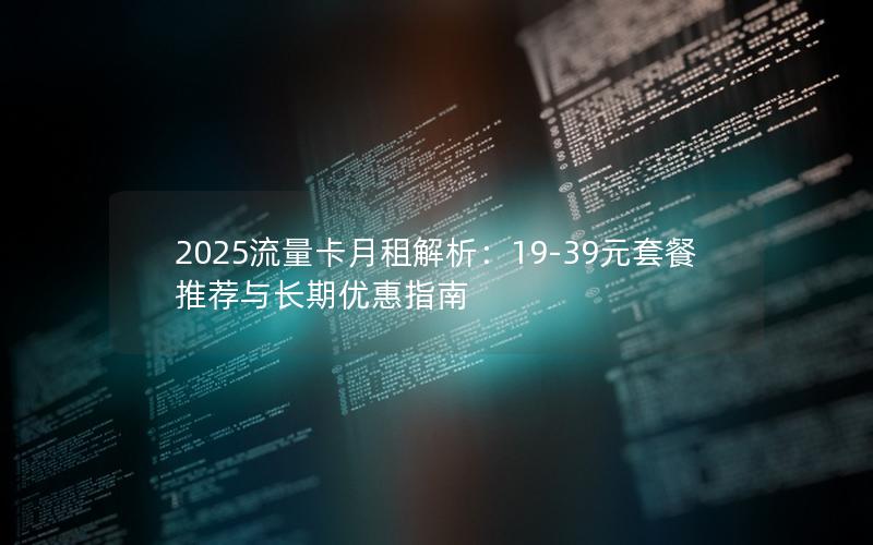 2025流量卡月租解析：19-39元套餐推荐与长期优惠指南