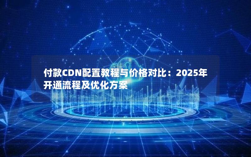 付款CDN配置教程与价格对比：2025年开通流程及优化方案