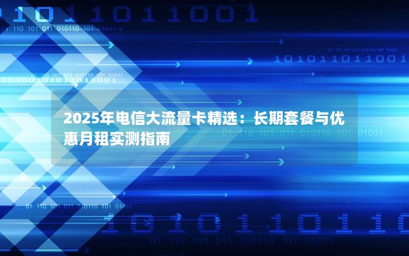 2025年电信大流量卡精选：长期套餐与优惠月租实测指南