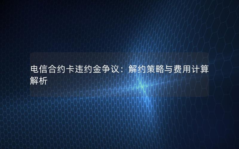 电信合约卡违约金争议：解约策略与费用计算解析