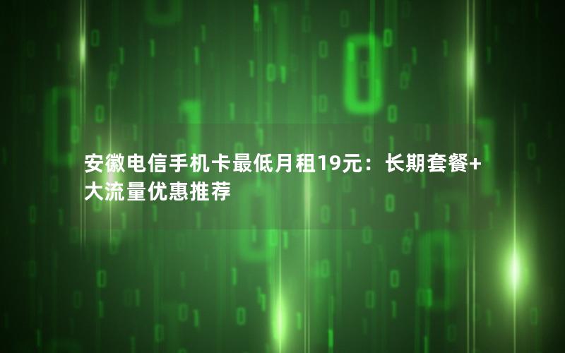 安徽电信手机卡最低月租19元：长期套餐+大流量优惠推荐