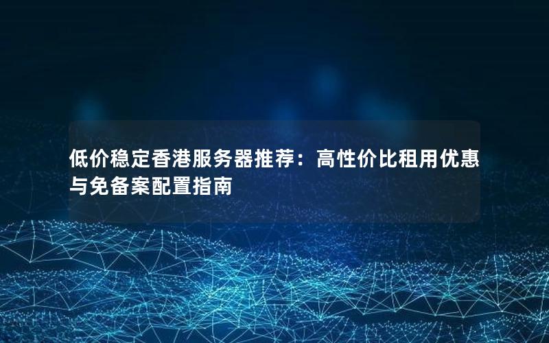 低价稳定香港服务器推荐：高性价比租用优惠与免备案配置指南