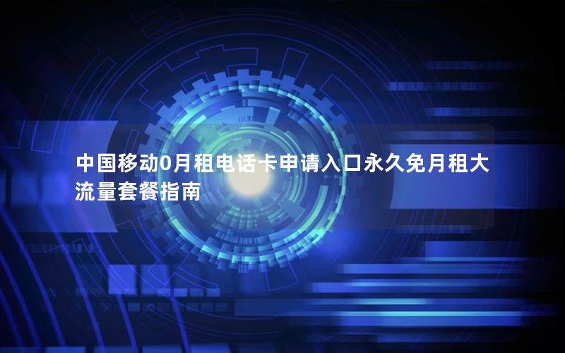 中国移动0月租电话卡申请入口永久免月租大流量套餐指南