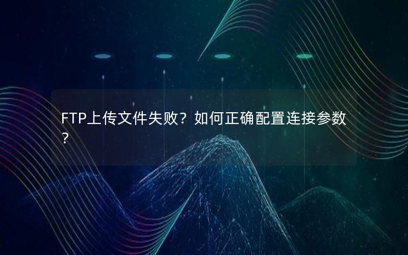 FTP上传文件失败？如何正确配置连接参数？