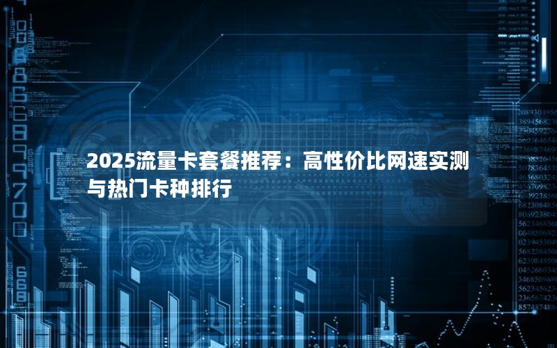 2025流量卡套餐推荐：高性价比网速实测与热门卡种排行