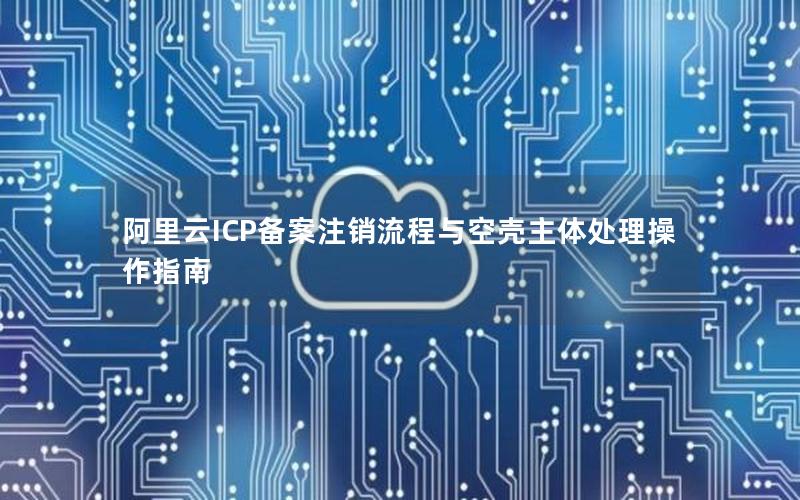 阿里云ICP备案注销流程与空壳主体处理操作指南