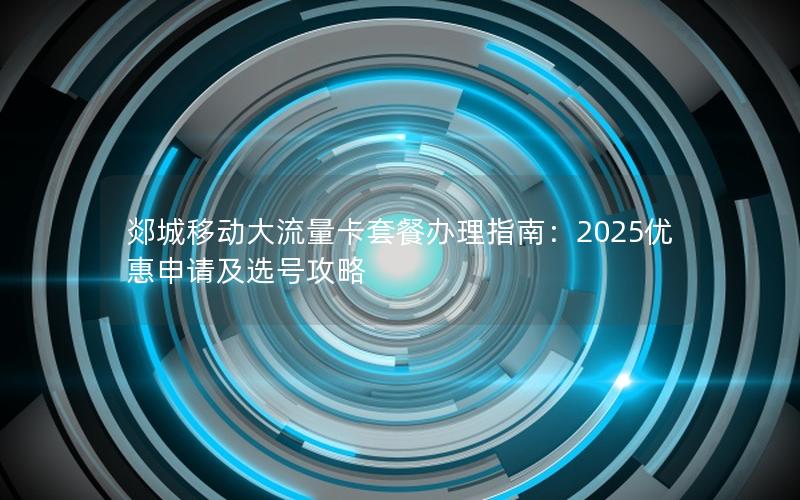 郯城移动大流量卡套餐办理指南：2025优惠申请及选号攻略