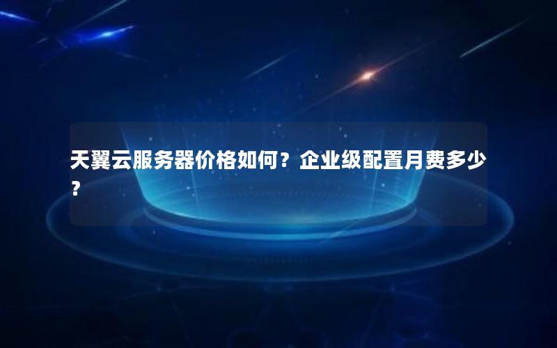 天翼云服务器价格如何？企业级配置月费多少？