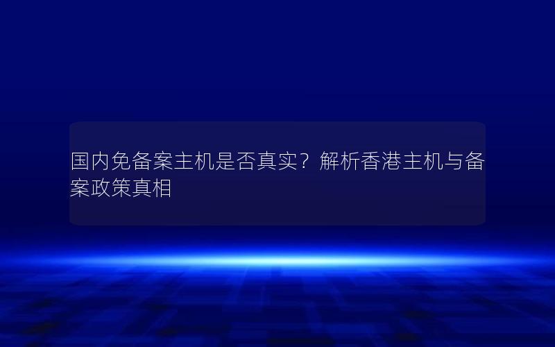 国内免备案主机是否真实？解析香港主机与备案政策真相