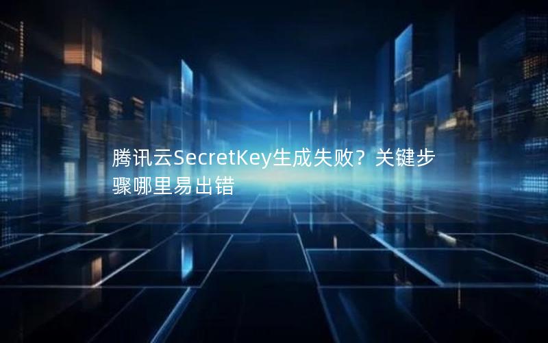 腾讯云SecretKey生成失败？关键步骤哪里易出错