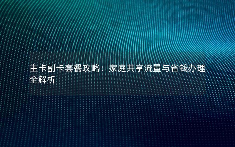 主卡副卡套餐攻略：家庭共享流量与省钱办理全解析