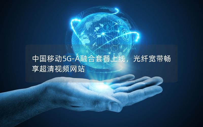 中国移动5G-A融合套餐上线，光纤宽带畅享超清视频网站