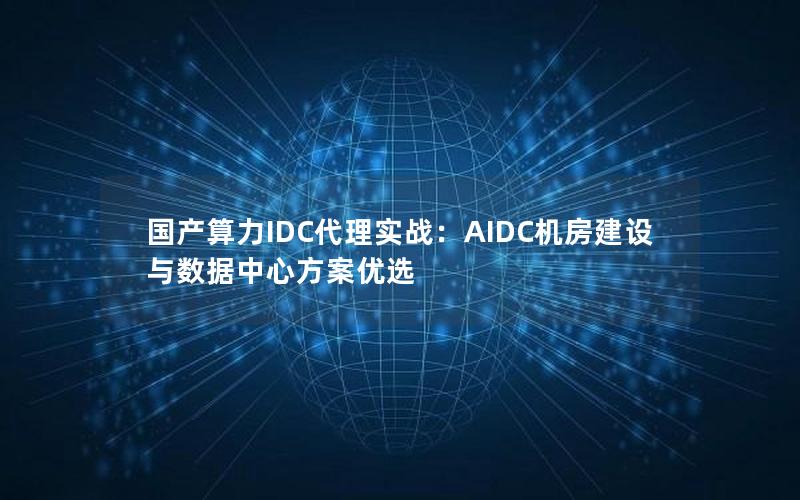 国产算力IDC代理实战：AIDC机房建设与数据中心方案优选