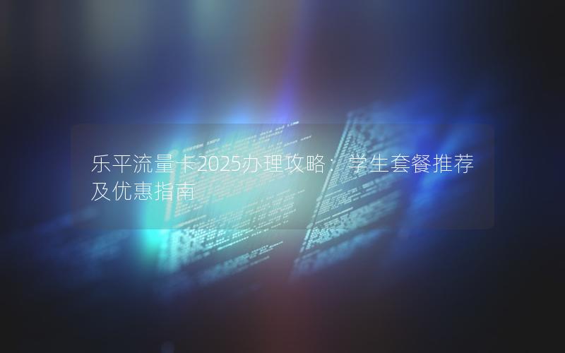 乐平流量卡2025办理攻略：学生套餐推荐及优惠指南