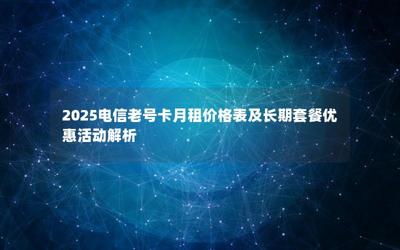 2025电信老号卡月租价格表及长期套餐优惠活动解析