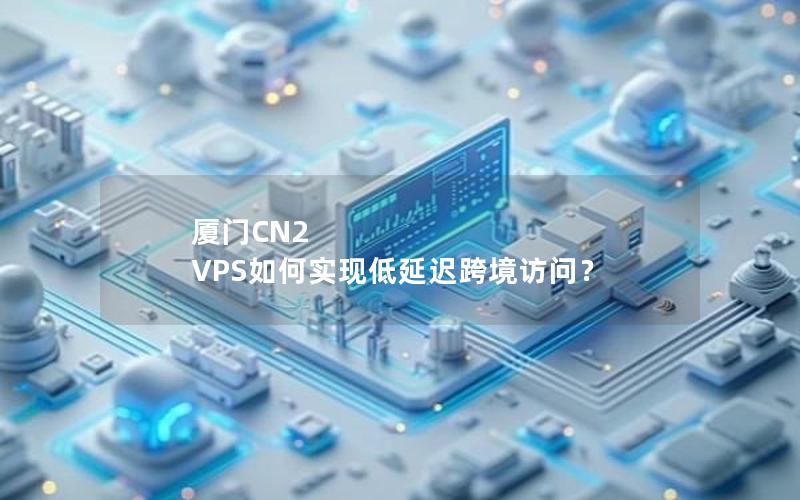 厦门CN2 VPS如何实现低延迟跨境访问？