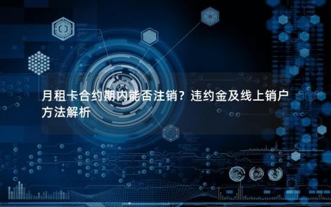 月租卡合约期内能否注销？违约金及线上销户方法解析