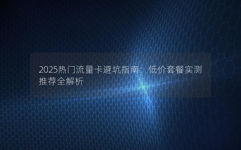 2025热门流量卡避坑指南：低价套餐实测推荐全解析