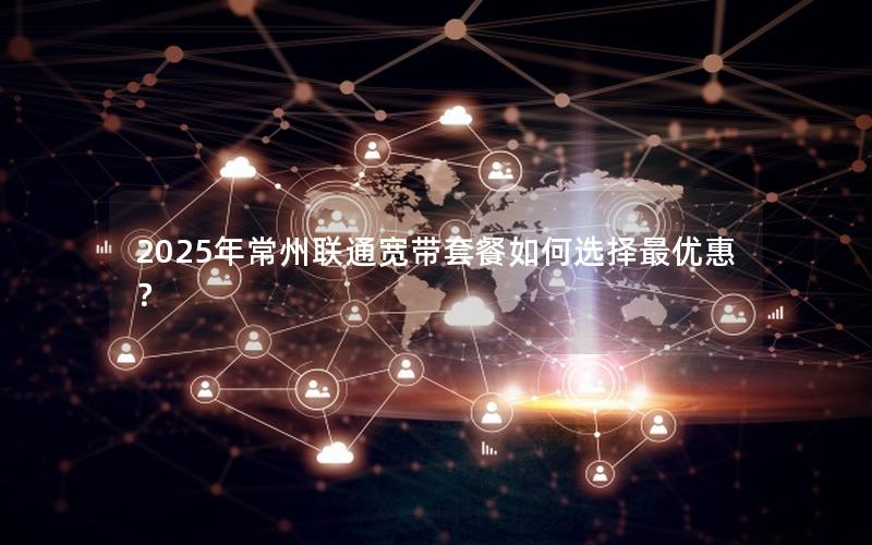 2025年常州联通宽带套餐如何选择最优惠？