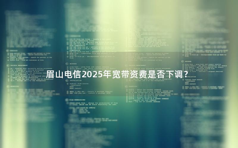 眉山电信2025年宽带资费是否下调？